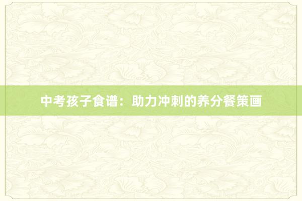 中考孩子食谱：助力冲刺的养分餐策画