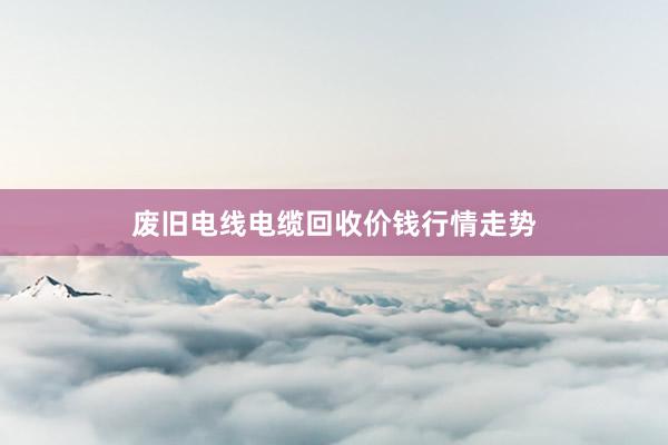 废旧电线电缆回收价钱行情走势