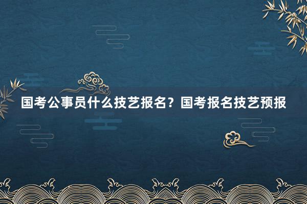 国考公事员什么技艺报名？国考报名技艺预报