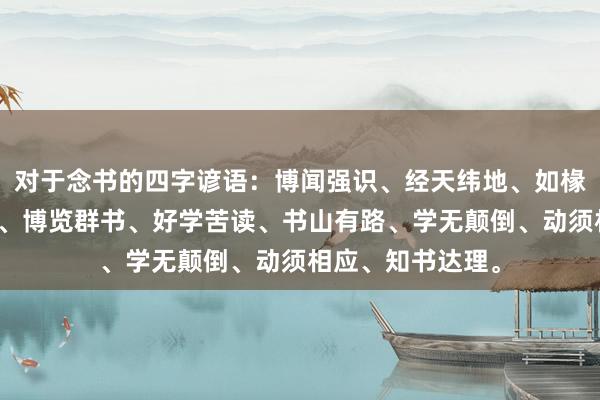 对于念书的四字谚语：博闻强识、经天纬地、如椽大笔、博闻强识、博览群书、好学苦读、书山有路、学无颠倒、动须相应、知书达理。